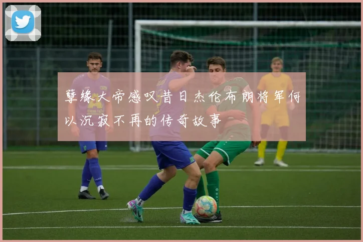 孽缘大帝感叹昔日杰伦布朗将军何以沉寂不再的传奇故事