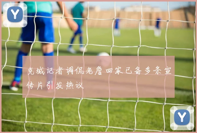 克城记者调侃老詹回家已备多条宣传片引发热议