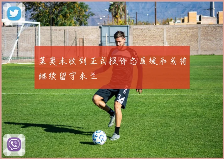 莱奥未收到正式报价态度缓和或将继续留守米兰