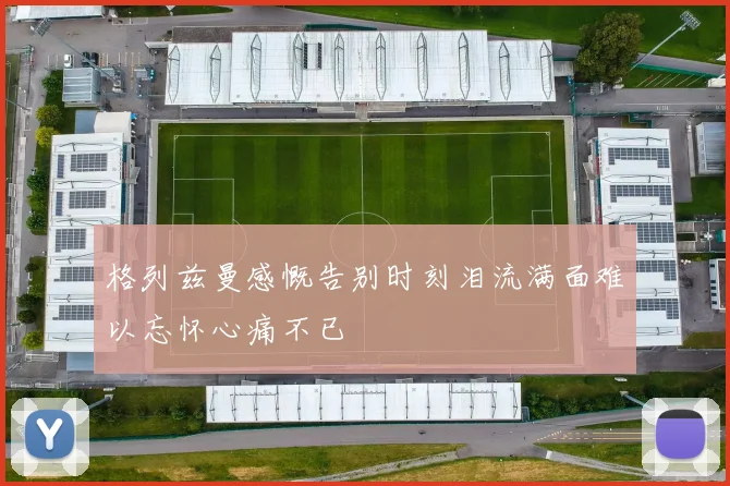 格列兹曼感慨告别时刻泪流满面难以忘怀心痛不已