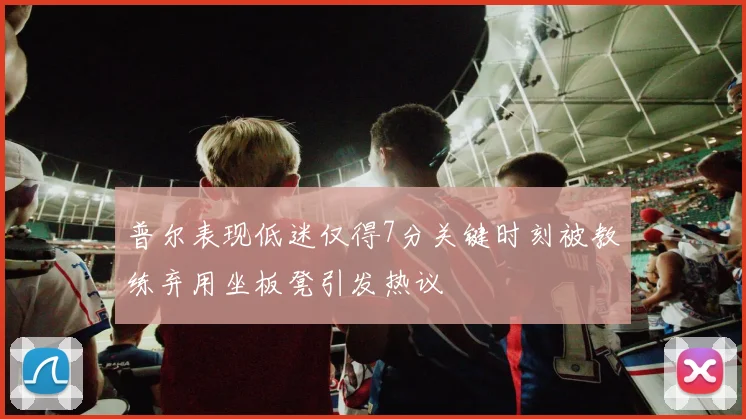 普尔表现低迷仅得7分关键时刻被教练弃用坐板凳引发热议
