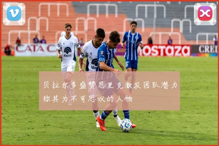 贝拉尔多盛赞恩里克激发团队潜力称其为不可思议的人物