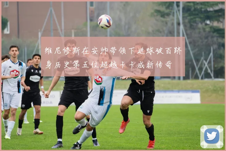 维尼修斯在安帅带领下进球破百跻身历史第五位超越卡卡成新传奇