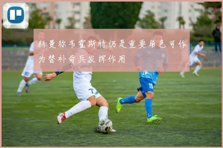 科曼称韦霍斯特仍是重要角色可作为替补奇兵发挥作用