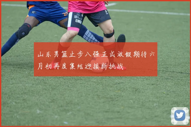 山东男篮止步八强正式放假期待六月初再度集结迎接新挑战