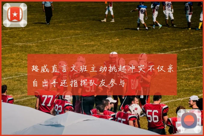 路威直言文班主动挑起冲突不仅亲自出手还指挥队友参与