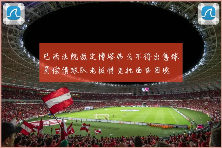 巴西法院裁定博塔弗戈不得出售球员偿债球队老板特克托面临困境