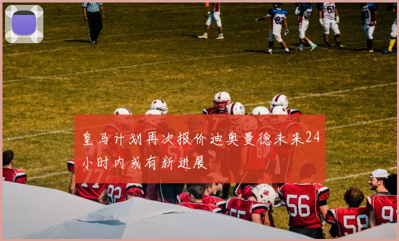 皇马计划再次报价迪奥曼德未来24小时内或有新进展