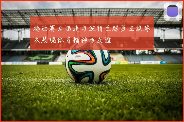 梅西赛后迅速与波特兰球员互换球衣展现体育精神与友谊
