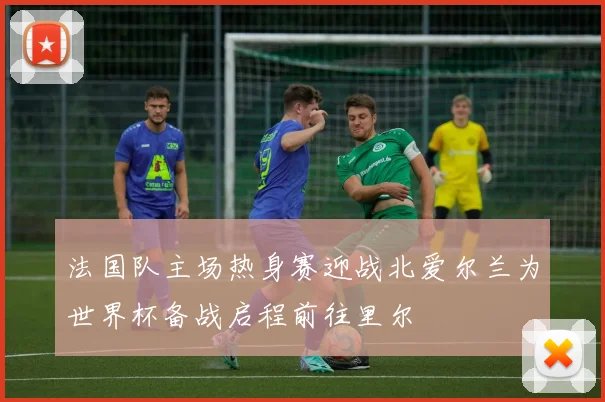 法国队主场热身赛迎战北爱尔兰为世界杯备战启程前往里尔