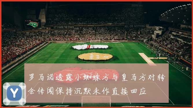 罗马诺透露小蜘蛛方与皇马方对转会传闻保持沉默未作直接回应