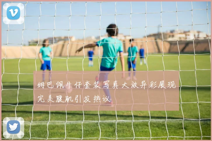 姆巴佩牛仔套装写真大放异彩展现完美腹肌引发热议