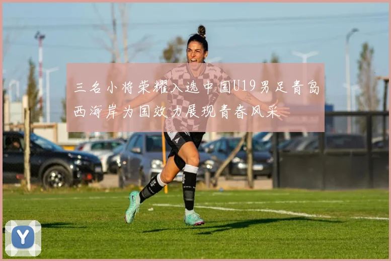 三名小将荣耀入选中国U19男足青岛西海岸为国效力展现青春风采