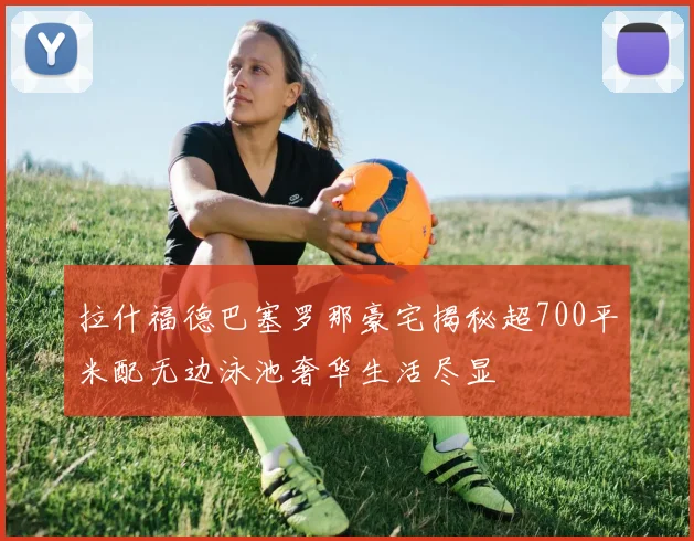 拉什福德巴塞罗那豪宅揭秘超700平米配无边泳池奢华生活尽显