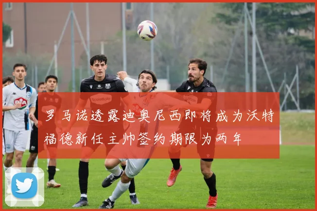 罗马诺透露迪奥尼西即将成为沃特福德新任主帅签约期限为两年