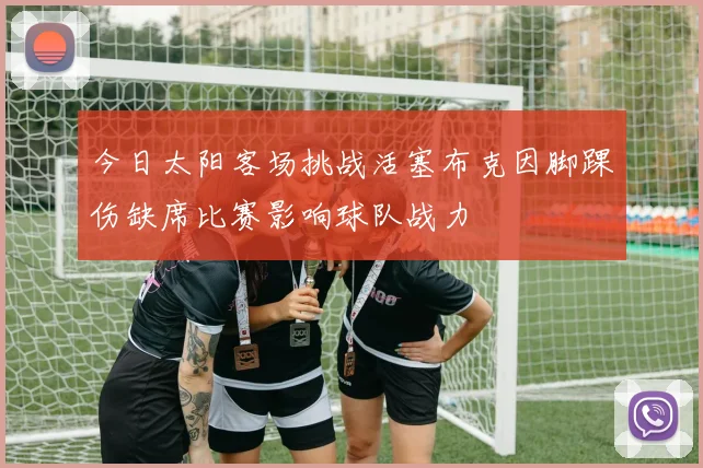 今日太阳客场挑战活塞布克因脚踝伤缺席比赛影响球队战力