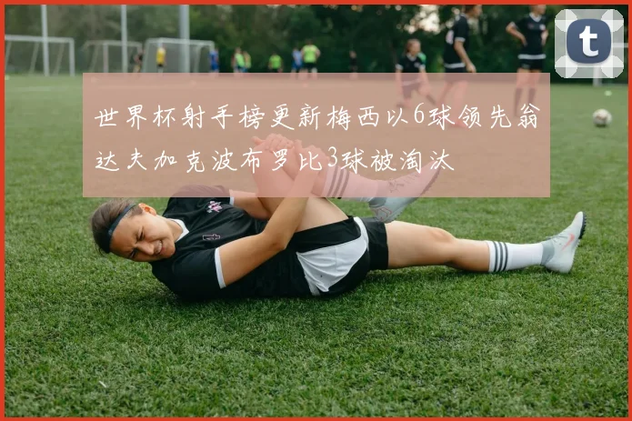 世界杯射手榜更新梅西以6球领先翁达夫加克波布罗比3球被淘汰