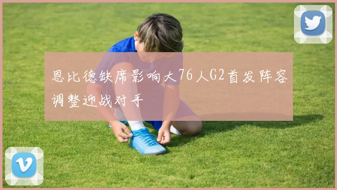 恩比德缺席影响大76人G2首发阵容调整迎战对手