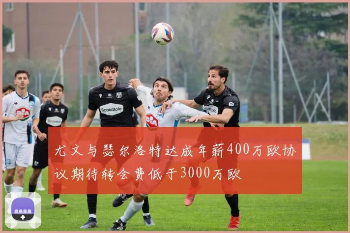 尤文与瑟尔洛特达成年薪400万欧协议期待转会费低于3000万欧