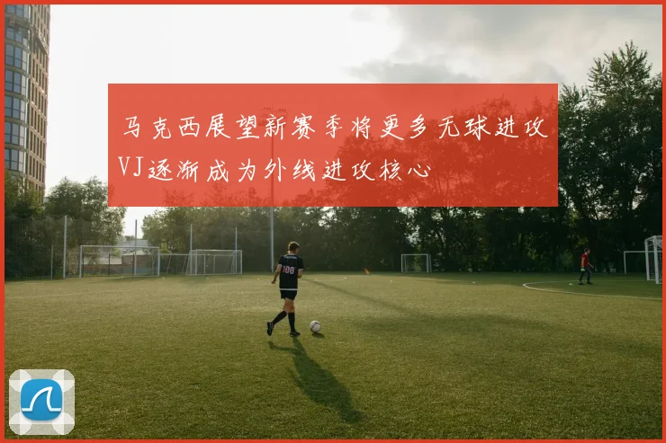 马克西展望新赛季将更多无球进攻VJ逐渐成为外线进攻核心