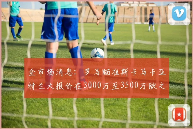 全市场消息：罗马瞄准斯卡马卡亚特兰大报价在3000万至3500万欧之间