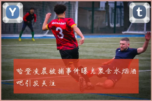 哈登凌晨被捕事件曝光聚会水烟酒吧引发关注