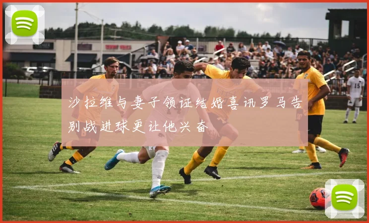 沙拉维与妻子领证结婚喜讯罗马告别战进球更让他兴奋