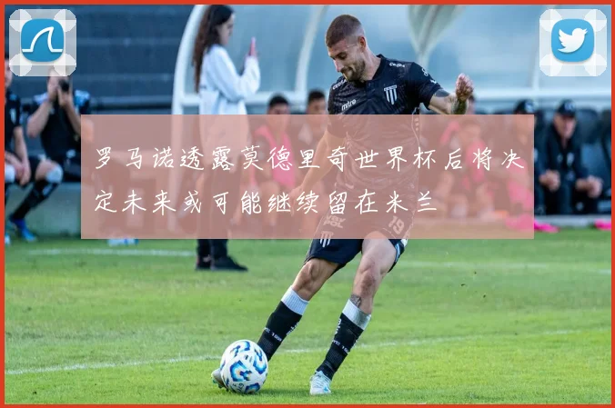 罗马诺透露莫德里奇世界杯后将决定未来或可能继续留在米兰