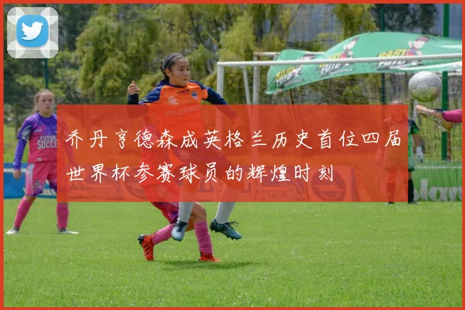 乔丹亨德森成英格兰历史首位四届世界杯参赛球员的辉煌时刻
