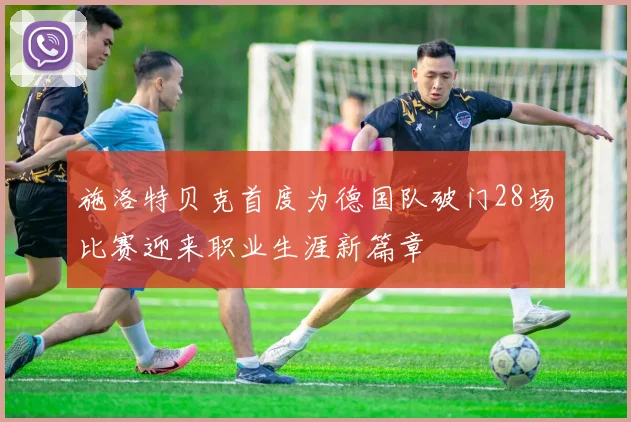 施洛特贝克首度为德国队破门28场比赛迎来职业生涯新篇章